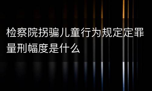 检察院拐骗儿童行为规定定罪量刑幅度是什么