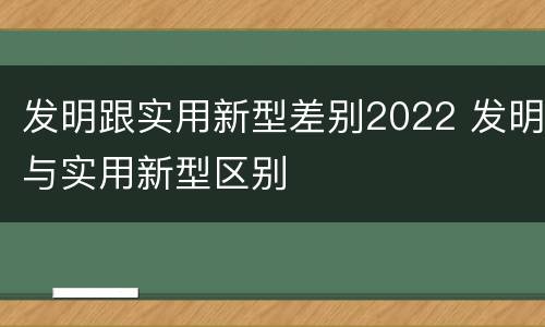 发明跟实用新型差别2022 发明与实用新型区别