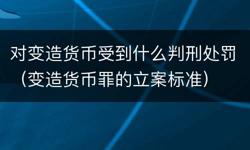 对变造货币受到什么判刑处罚（变造货币罪的立案标准）