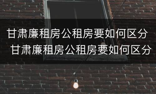 甘肃廉租房公租房要如何区分 甘肃廉租房公租房要如何区分等级