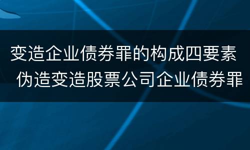 变造企业债券罪的构成四要素 伪造变造股票公司企业债券罪