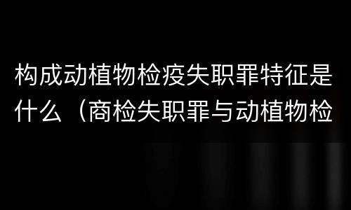 构成动植物检疫失职罪特征是什么（商检失职罪与动植物检疫失职罪的区别在于）