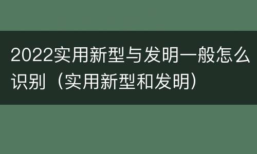 2022实用新型与发明一般怎么识别（实用新型和发明）