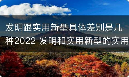 发明跟实用新型具体差别是几种2022 发明和实用新型的实用性包括