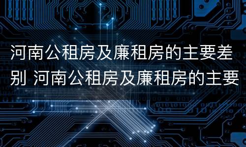 河南公租房及廉租房的主要差别 河南公租房及廉租房的主要差别有哪些