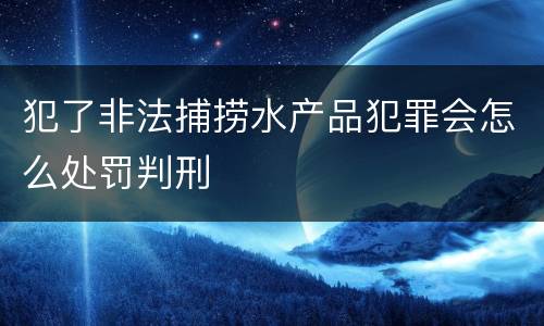 犯了非法捕捞水产品犯罪会怎么处罚判刑