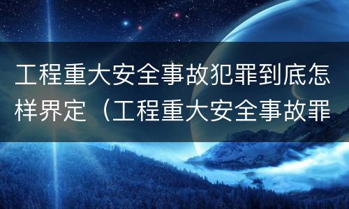 工程重大安全事故犯罪到底怎样界定（工程重大安全事故罪是指那些?）