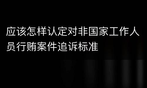 应该怎样认定对非国家工作人员行贿案件追诉标准