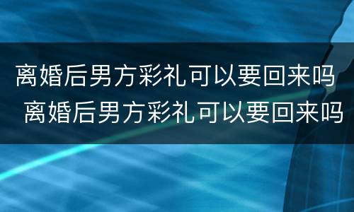 离婚后男方彩礼可以要回来吗 离婚后男方彩礼可以要回来吗知乎