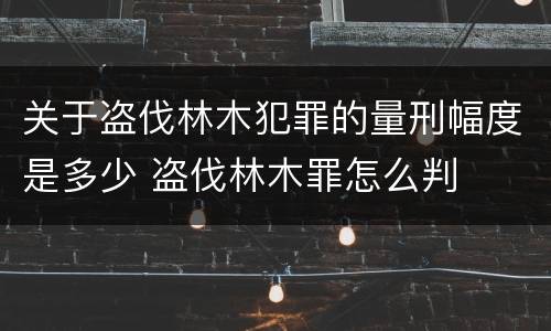 关于盗伐林木犯罪的量刑幅度是多少 盗伐林木罪怎么判