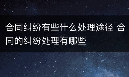 合同纠纷有些什么处理途径 合同的纠纷处理有哪些