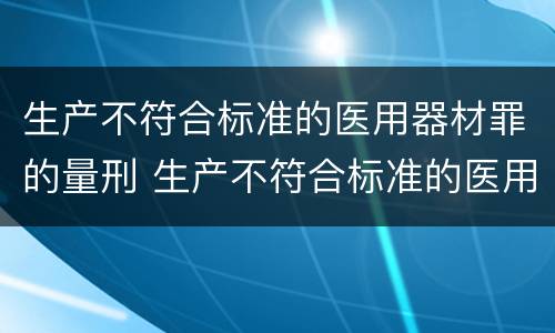 生产不符合标准的医用器材罪的量刑 生产不符合标准的医用器材罪的量刑标准是