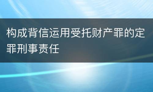 构成背信运用受托财产罪的定罪刑事责任