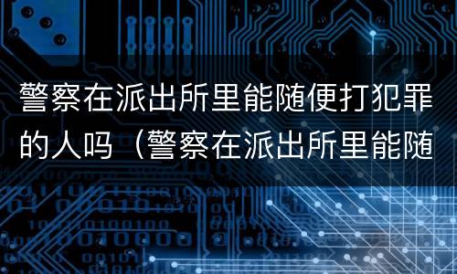 警察在派出所里能随便打犯罪的人吗（警察在派出所里能随便打犯罪的人吗）