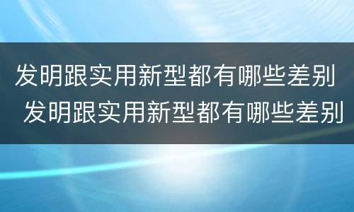 发明跟实用新型都有哪些差别 发明跟实用新型都有哪些差别呢