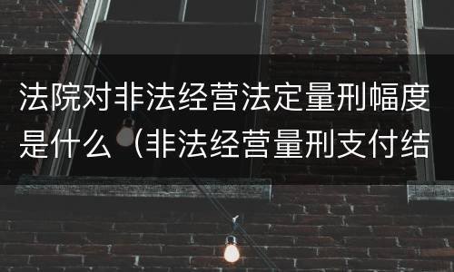 法院对非法经营法定量刑幅度是什么（非法经营量刑支付结算标准2020）