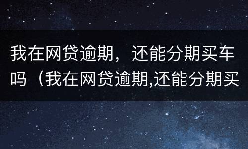 我在网贷逾期，还能分期买车吗（我在网贷逾期,还能分期买车吗现在）