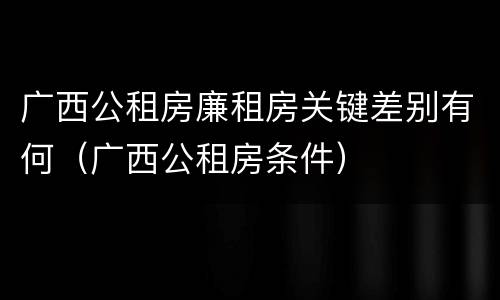 广西公租房廉租房关键差别有何（广西公租房条件）