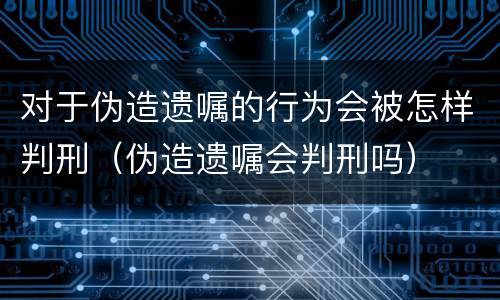 对于伪造遗嘱的行为会被怎样判刑（伪造遗嘱会判刑吗）