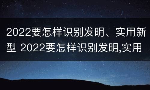 2022要怎样识别发明、实用新型 2022要怎样识别发明,实用新型产品呢