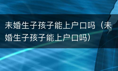 未婚生子孩子能上户口吗（未婚生子孩子能上户口吗）