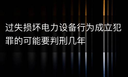 过失损坏电力设备行为成立犯罪的可能要判刑几年