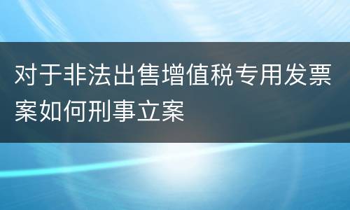 对于非法出售增值税专用发票案如何刑事立案