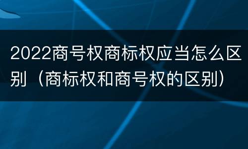 2022商号权商标权应当怎么区别（商标权和商号权的区别）