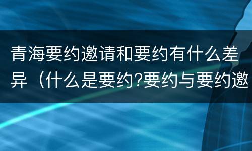 青海要约邀请和要约有什么差异（什么是要约?要约与要约邀请有什么区别）