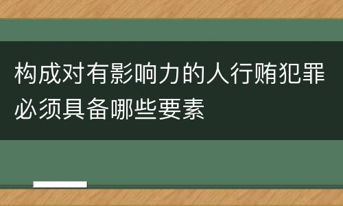 构成对有影响力的人行贿犯罪必须具备哪些要素