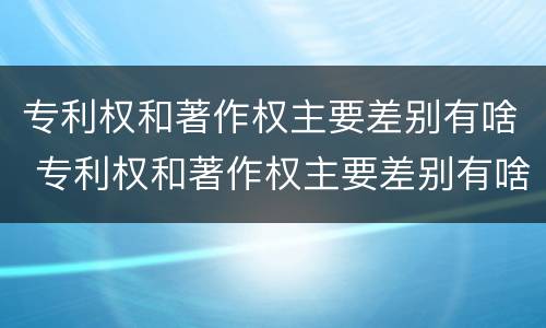 专利权和著作权主要差别有啥 专利权和著作权主要差别有啥特点