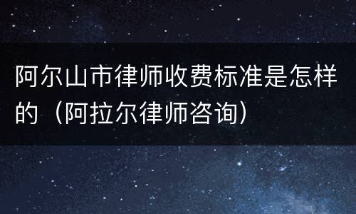 阿尔山市律师收费标准是怎样的（阿拉尔律师咨询）