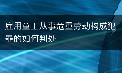 雇用童工从事危重劳动构成犯罪的如何判处