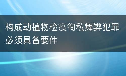 构成动植物检疫徇私舞弊犯罪必须具备要件