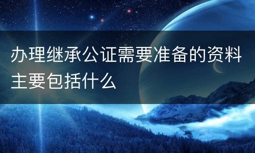 办理继承公证需要准备的资料主要包括什么