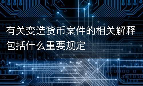 有关变造货币案件的相关解释包括什么重要规定