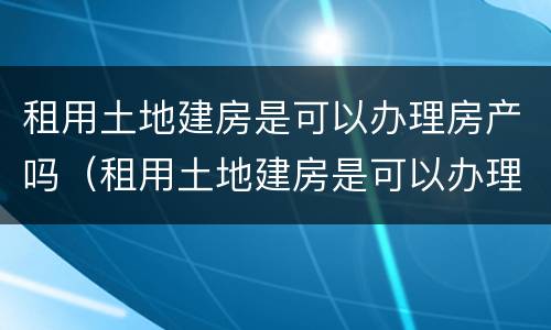 租用土地建房是可以办理房产吗（租用土地建房是可以办理房产吗要交税吗）