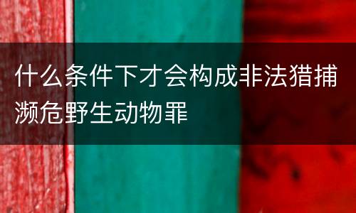 什么条件下才会构成非法猎捕濒危野生动物罪