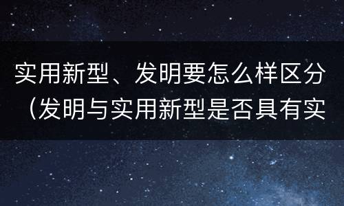 实用新型、发明要怎么样区分（发明与实用新型是否具有实用性）