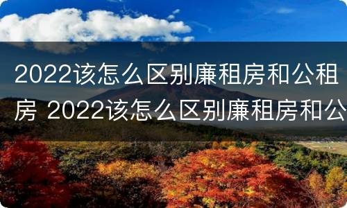 2022该怎么区别廉租房和公租房 2022该怎么区别廉租房和公租房呢