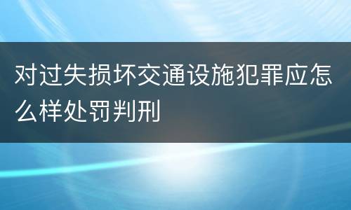 对过失损坏交通设施犯罪应怎么样处罚判刑