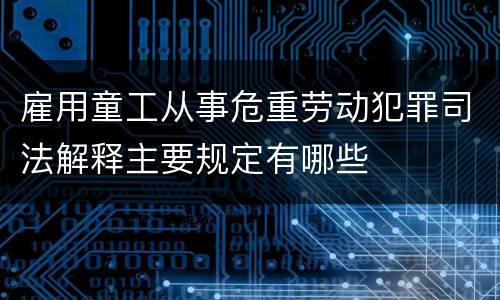 雇用童工从事危重劳动犯罪司法解释主要规定有哪些