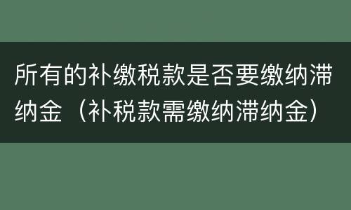 所有的补缴税款是否要缴纳滞纳金（补税款需缴纳滞纳金）