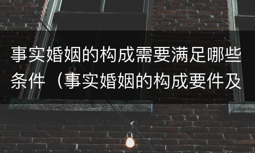 事实婚姻的构成需要满足哪些条件（事实婚姻的构成要件及法律效力）