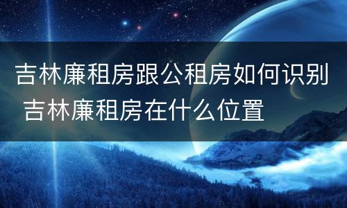 吉林廉租房跟公租房如何识别 吉林廉租房在什么位置