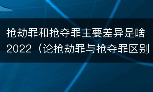 抢劫罪和抢夺罪主要差异是啥2022（论抢劫罪与抢夺罪区别）