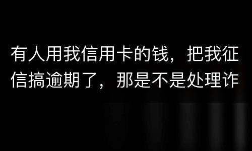 有人用我信用卡的钱，把我征信搞逾期了，那是不是处理诈骗犯