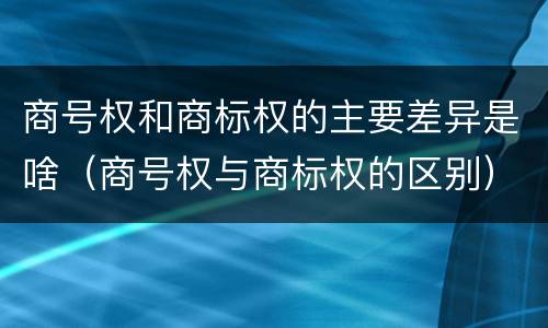 商号权和商标权的主要差异是啥（商号权与商标权的区别）