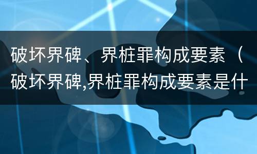 破坏界碑、界桩罪构成要素（破坏界碑,界桩罪构成要素是什么）