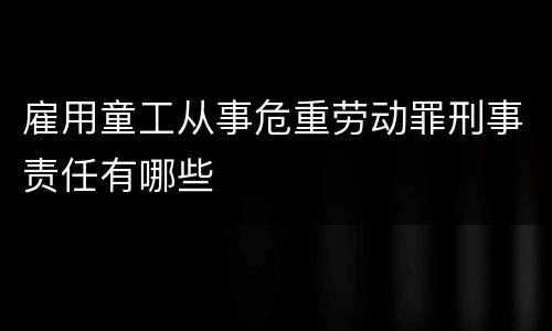 雇用童工从事危重劳动罪刑事责任有哪些